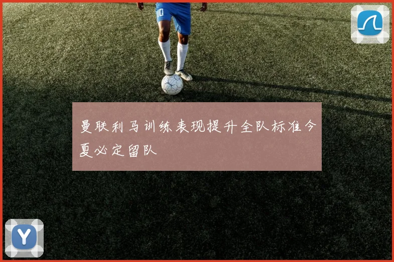 曼联利马训练表现提升全队标准今夏必定留队