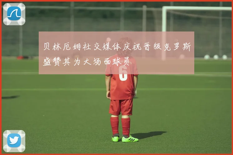 贝林厄姆社交媒体庆祝晋级克罗斯盛赞其为大场面球员