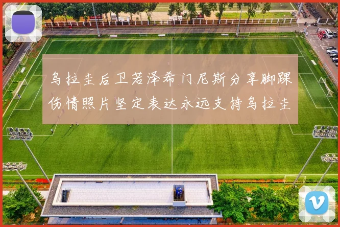 乌拉圭后卫若泽希门尼斯分享脚踝伤情照片坚定表达永远支持乌拉圭