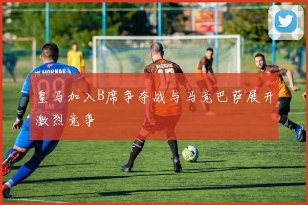 皇马加入B席争夺战与马竞巴萨展开激烈竞争