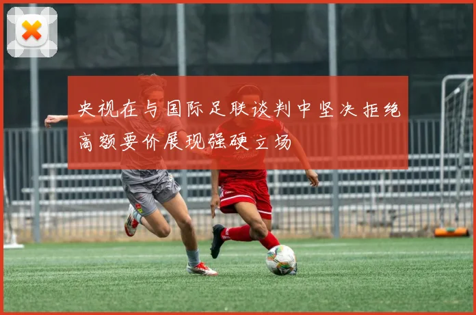 央视在与国际足联谈判中坚决拒绝高额要价展现强硬立场
