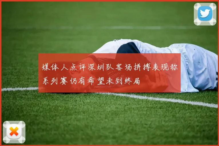 媒体人点评深圳队客场拼搏表现称系列赛仍有希望未到终局