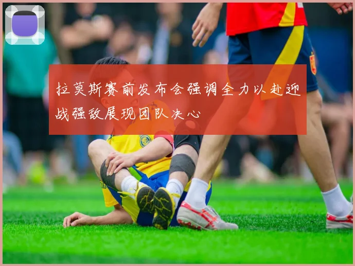 拉莫斯赛前发布会强调全力以赴迎战强敌展现团队决心