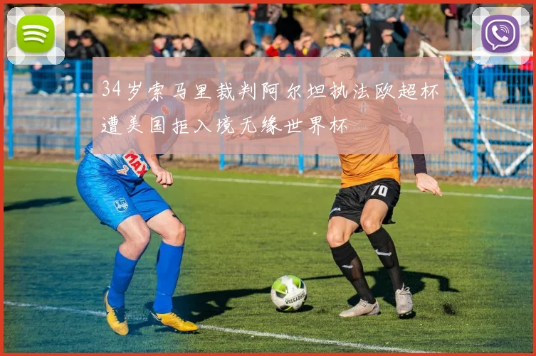 34岁索马里裁判阿尔坦执法欧超杯遭美国拒入境无缘世界杯