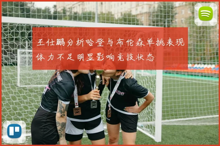 王仕鹏分析哈登与布伦森单挑表现体力不足明显影响竞技状态