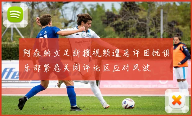 阿森纳女足新援视频遭恶评困扰俱乐部紧急关闭评论区应对风波