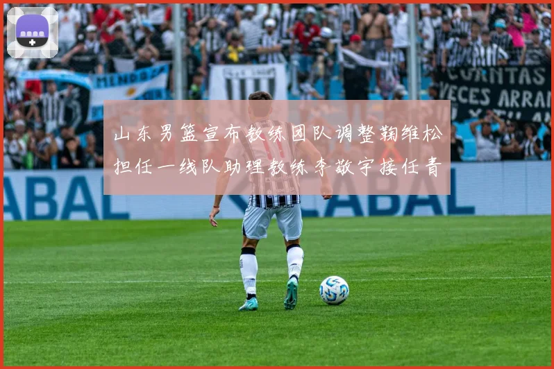 山东男篮宣布教练团队调整鞠维松担任一线队助理教练李敬宇接任青年队主教练