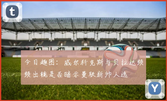 今日趣图：威尔科克斯与贝拉达频频出镜是否暗示曼联新帅人选