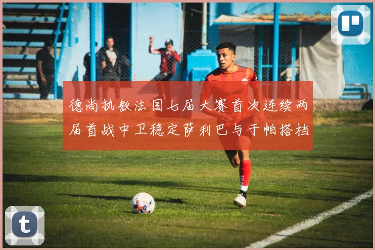 德尚执教法国七届大赛首次连续两届首战中卫稳定萨利巴与于帕搭档
