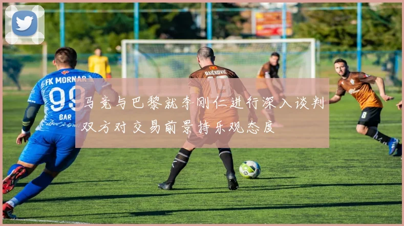 马竞与巴黎就李刚仁进行深入谈判双方对交易前景持乐观态度