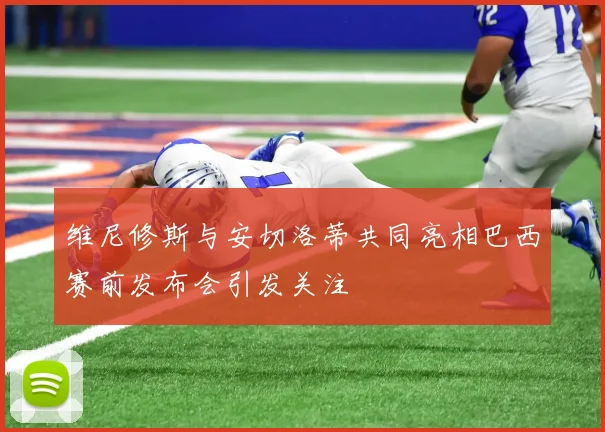 维尼修斯与安切洛蒂共同亮相巴西赛前发布会引发关注