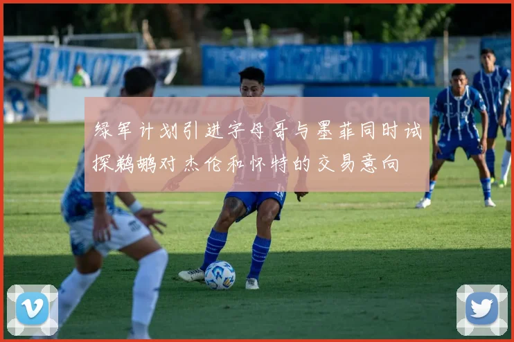 绿军计划引进字母哥与墨菲同时试探鹈鹕对杰伦和怀特的交易意向