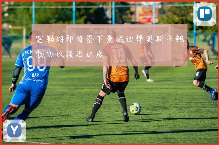 富勒姆即将签下曼城边锋奥斯卡鲍勃协议接近达成