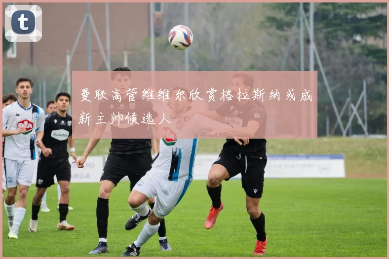 曼联高管维维尔欣赏格拉斯纳或成新主帅候选人