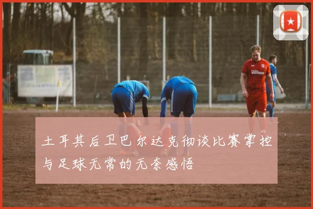 土耳其后卫巴尔达克彻谈比赛掌控与足球无常的无奈感悟