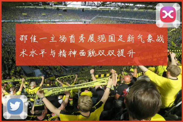 邵佳一主场首秀展现国足新气象战术水平与精神面貌双双提升