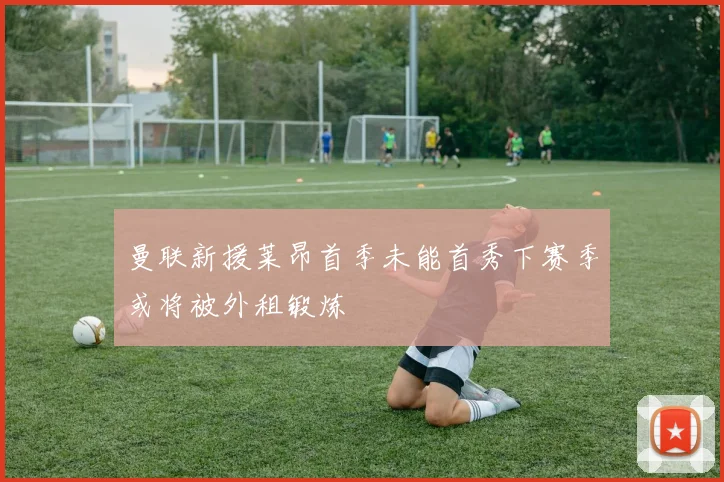 曼联新援莱昂首季未能首秀下赛季或将被外租锻炼